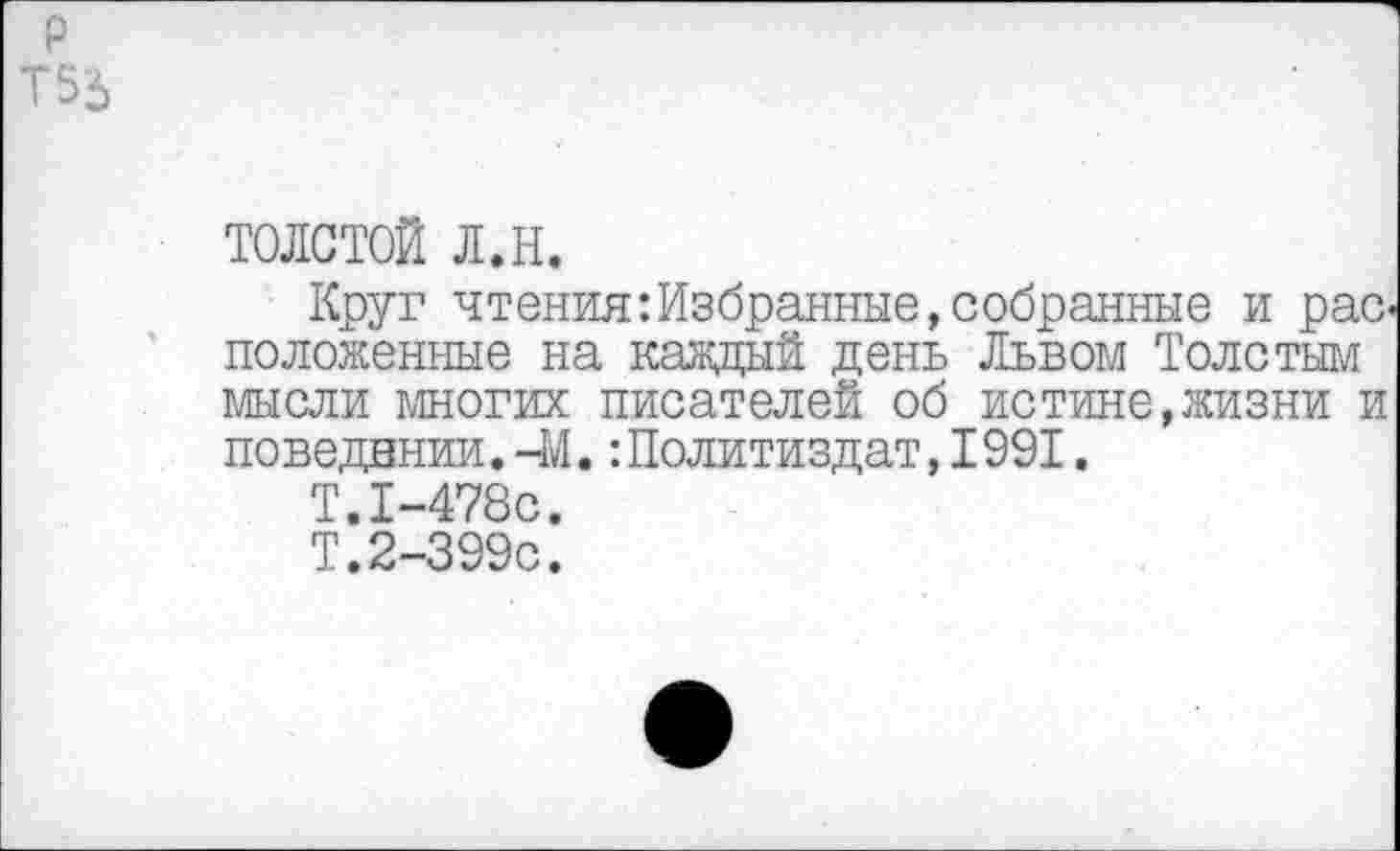 ﻿толстой л.н.
Круг чтения:Избранные,собранные и расположенные на каждый день Львом Толстым мысли многих писателей об истине,жизни и поведении.-М.:Политиздат,1991.
Т.1-478С.
Т.2-399С.